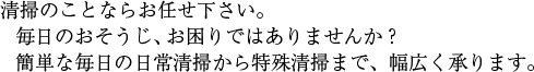 清掃のことならお任せ下さい。毎日のおそうじ、お困りではありませんか?簡単な毎日の日常清掃から特殊清掃まで、幅広く承ります。